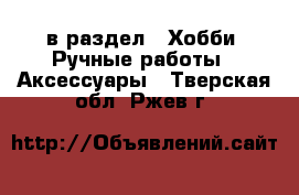  в раздел : Хобби. Ручные работы » Аксессуары . Тверская обл.,Ржев г.